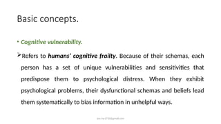 ara.roy1710@gmail.com
Basic concepts.
• Cognitive vulnerability.
Refers to humans’ cognitive frailty. Because of their schemas, each
person has a set of unique vulnerabilities and sensitivities that
predispose them to psychological distress. When they exhibit
psychological problems, their dysfunctional schemas and beliefs lead
them systematically to bias information in unhelpful ways.
 