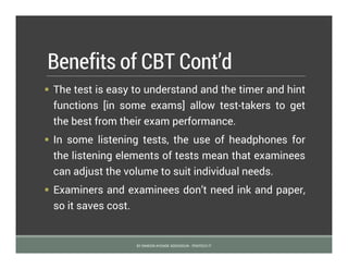 Benefits of CBT Cont’d
 The test is easy to understand and the timer and hint
functions [in some exams] allow test-takers to get
the best from their exam performance.
 In some listening tests, the use of headphones for
the listening elements of tests mean that examinees
can adjust the volume to suit individual needs.
 Examiners and examinees don’t need ink and paper,
so it saves cost.
BY SIMEON AYOADE ADEDOKUN - FEMTECH IT
 