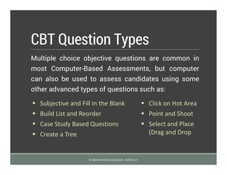 CBT Question Types
Multiple choice objective questions are common in
most Computer-Based Assessments, but computer
can also be used to assess candidates using some
other advanced types of questions such as:
BY SIMEON AYOADE ADEDOKUN - FEMTECH IT
 Subjective and Fill in the Blank  Click on Hot Area
 Build List and Reorder  Point and Shoot
 Case Study Based Questions  Select and Place
(Drag and Drop Create a Tree
 