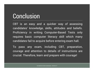 Conclusion
CBT is an easy and a quicker way of assessing
candidates’ knowledge, skills, attitudes and beliefs.
Proficiency in writing Computer-Based Tests only
requires basic computer literacy skill which many
candidates fail to acquire before entering exam hall.
To pass any exam, including CBT, preparation,
courage and attention to details of instructions are
crucial. Therefore, learn and prepare with courage!
BY SIMEON AYOADE ADEDOKUN - FEMTECH IT
 