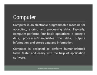 Computer
Computer is an electronic programmable machine for
accepting, storing and processing data. Typically,
computer performs four basic operations: it accepts
data, processes/manipulates the data, outputs
information, and stores data and information.
Computer is designed to perform human-oriented
tasks faster and easily with the help of application
software.
BY SIMEON AYOADE ADEDOKUN - FEMTECH IT
 