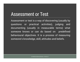 Assessment or Test
Assessment or test is a way of discovering (usually by
questions or practical activities), judging and
documenting (usually in measurable terms) what
someone knows or can do based on predefined
behavioural objectives. It is a process of measuring
someone’s knowledge, skill, attitudes and beliefs.
BY SIMEON AYOADE ADEDOKUN - FEMTECH IT
 