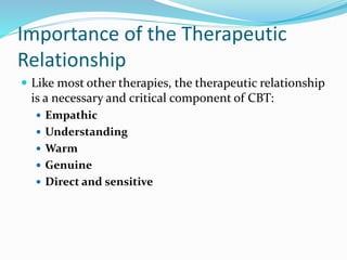 Importance of the Therapeutic
Relationship
 Like most other therapies, the therapeutic relationship
is a necessary and critical component of CBT:
 Empathic
 Understanding
 Warm
 Genuine
 Direct and sensitive
 