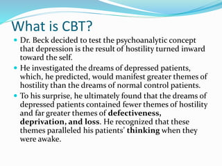 What is CBT?
 Dr. Beck decided to test the psychoanalytic concept
that depression is the result of hostility turned inward
toward the self.
 He investigated the dreams of depressed patients,
which, he predicted, would manifest greater themes of
hostility than the dreams of normal control patients.
 To his surprise, he ultimately found that the dreams of
depressed patients contained fewer themes of hostility
and far greater themes of defectiveness,
deprivation, and loss. He recognized that these
themes paralleled his patients’ thinking when they
were awake.
 