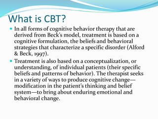 What is CBT?
 In all forms of cognitive behavior therapy that are
derived from Beck’s model, treatment is based on a
cognitive formulation, the beliefs and behavioral
strategies that characterize a specific disorder (Alford
& Beck, 1997).
 Treatment is also based on a conceptualization, or
understanding, of individual patients (their specific
beliefs and patterns of behavior). The therapist seeks
in a variety of ways to produce cognitive change—
modification in the patient’s thinking and belief
system—to bring about enduring emotional and
behavioral change.
 