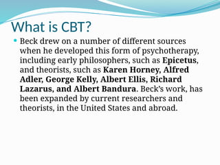 What is CBT?
 Beck drew on a number of different sources
when he developed this form of psychotherapy,
including early philosophers, such as Epicetus,
and theorists, such as Karen Horney, Alfred
Adler, George Kelly, Albert Ellis, Richard
Lazarus, and Albert Bandura. Beck’s work, has
been expanded by current researchers and
theorists, in the United States and abroad.
 