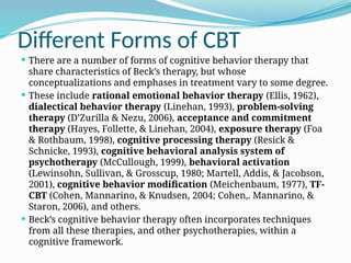 Different Forms of CBT
 There are a number of forms of cognitive behavior therapy that
share characteristics of Beck’s therapy, but whose
conceptualizations and emphases in treatment vary to some degree.
 These include rational emotional behavior therapy (Ellis, 1962),
dialectical behavior therapy (Linehan, 1993), problem-solving
therapy (D’Zurilla & Nezu, 2006), acceptance and commitment
therapy (Hayes, Follette, & Linehan, 2004), exposure therapy (Foa
& Rothbaum, 1998), cognitive processing therapy (Resick &
Schnicke, 1993), cognitive behavioral analysis system of
psychotherapy (McCullough, 1999), behavioral activation
(Lewinsohn, Sullivan, & Grosscup, 1980; Martell, Addis, & Jacobson,
2001), cognitive behavior modification (Meichenbaum, 1977), TF-
CBT (Cohen, Mannarino, & Knudsen, 2004; Cohen,. Mannarino, &
Staron, 2006), and others.
 Beck’s cognitive behavior therapy often incorporates techniques
from all these therapies, and other psychotherapies, within a
cognitive framework.
 