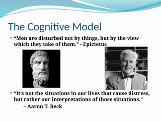 The Cognitive Model
 “Men are disturbed not by things, but by the view
which they take of them.” - Epictetus
 “It’s not the situations in our lives that cause distress,
but rather our interpretations of those situations.”
– Aaron T. Beck
 