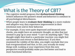 What is the Theory of CBT?
 The cognitive model proposes that dysfunctional thinking
(which influences the patient’s mood and behavior) is common to
all psychological disturbances.
 When people learn to evaluate their thinking in a more realistic
and adaptive way, they experience improvement in their
emotional state and in their behavior.
 For example, if you were quite depressed and bounced some
checks, you might have an automatic thought, an idea that just
seemed to pop up in your mind: “I can’t do anything right.” This
thought might then lead to a particular reaction: you might feel
sad (emotion) and retreat to bed (behavior). If you then
examined the validity of this idea, you might conclude that you
had overgeneralized and that, in fact, you actually do many
things well. Looking at your experience from this new
perspective would probably make you feel better and lead to
more functional behavior.
 