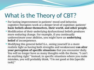 What is the Theory of CBT?
 For lasting improvement in patients’ mood and behavior,
cognitive therapists work at a deeper level of cognition: patients’
basic beliefs about themselves, their world, and other people.
 Modification of their underlying dysfunctional beliefs produces
more enduring change. For example, if you continually
underestimate your abilities, you might have an underlying
belief of incompetence.
 Modifying this general belief (i.e., seeing yourself in a more
realistic light as having both strengths and weaknesses) can alter
your perception of specific situations that you encounter daily.
You will no longer have as many thoughts with the theme, “I can’t
do anything right.” Instead, in specific situations where you make
mistakes, you will probably think, “I’m not good at this [specific
task].”
 
