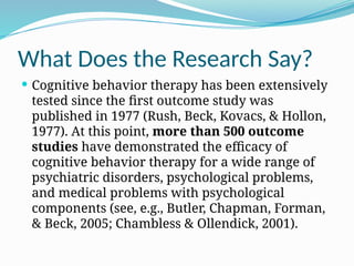 What Does the Research Say?
 Cognitive behavior therapy has been extensively
tested since the first outcome study was
published in 1977 (Rush, Beck, Kovacs, & Hollon,
1977). At this point, more than 500 outcome
studies have demonstrated the efficacy of
cognitive behavior therapy for a wide range of
psychiatric disorders, psychological problems,
and medical problems with psychological
components (see, e.g., Butler, Chapman, Forman,
& Beck, 2005; Chambless & Ollendick, 2001).
 