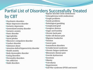Partial List of Disorders Successfully Treated
by CBT
Psychiatric disorders
Major depressive disorder
Geriatric depression
Generalized anxiety disorder
Geriatric anxiety
Panic disorder
Agoraphobia
Social phobia
Obsessive–compulsive disorder
Conduct disorder
Substance abuse
Attention-deficit/hyperactivity disorder
Health anxiety
Body dysmorphic disorder
Eating disorders
Personality disorders
Sex addiction
Habit disorders
Bipolar disorder (with medication)
Schizophrenia (with medication)
Couple problems
Family problems
Pathological gambling
Complicated grief
Caregiver distress
Anger and hostility
Chronic back pain
Sickle cell disease pain
Migraine headaches
Tinnitus
Cancer pain
Somatoform disorders
Irritable bowel syndrome
Chronic fatigue syndrome
Rheumatic disease pain
Erectile dysfunction
Insomnia
Obesity
Vulvodynia
Hypertension
Gulf War syndrome (PTSD and more)
 
