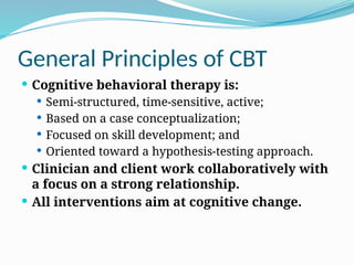 General Principles of CBT
 Cognitive behavioral therapy is:
 Semi‐structured, time‐sensitive, active;
 Based on a case conceptualization;
 Focused on skill development; and
 Oriented toward a hypothesis‐testing approach.
 Clinician and client work collaboratively with
a focus on a strong relationship.
 All interventions aim at cognitive change.
 