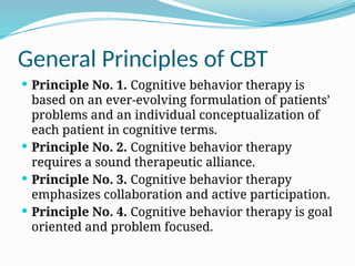 General Principles of CBT
 Principle No. 1. Cognitive behavior therapy is
based on an ever-evolving formulation of patients’
problems and an individual conceptualization of
each patient in cognitive terms.
 Principle No. 2. Cognitive behavior therapy
requires a sound therapeutic alliance.
 Principle No. 3. Cognitive behavior therapy
emphasizes collaboration and active participation.
 Principle No. 4. Cognitive behavior therapy is goal
oriented and problem focused.
 
