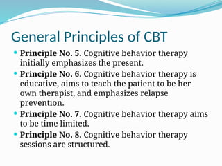 General Principles of CBT
 Principle No. 5. Cognitive behavior therapy
initially emphasizes the present.
 Principle No. 6. Cognitive behavior therapy is
educative, aims to teach the patient to be her
own therapist, and emphasizes relapse
prevention.
 Principle No. 7. Cognitive behavior therapy aims
to be time limited.
 Principle No. 8. Cognitive behavior therapy
sessions are structured.
 