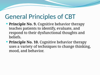 General Principles of CBT
 Principle No. 9. Cognitive behavior therapy
teaches patients to identify, evaluate, and
respond to their dysfunctional thoughts and
beliefs.
 Principle No. 10. Cognitive behavior therapy
uses a variety of techniques to change thinking,
mood, and behavior.
 