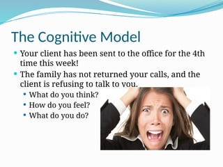 The Cognitive Model
 Your client has been sent to the office for the 4th
time this week!
 The family has not returned your calls, and the
client is refusing to talk to you.
 What do you think?
 How do you feel?
 What do you do?
 