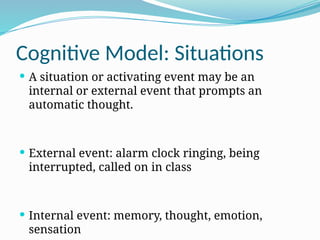 Cognitive Model: Situations
 A situation or activating event may be an
internal or external event that prompts an
automatic thought.
 External event: alarm clock ringing, being
interrupted, called on in class
 Internal event: memory, thought, emotion,
sensation
 