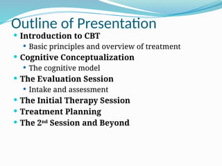 Outline of Presentation
 Introduction to CBT
 Basic principles and overview of treatment
 Cognitive Conceptualization
 The cognitive model
 The Evaluation Session
 Intake and assessment
 The Initial Therapy Session
 Treatment Planning
 The 2nd
Session and Beyond
 