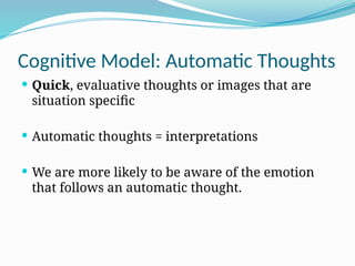 Cognitive Model: Automatic Thoughts
 Quick, evaluative thoughts or images that are
situation specific
 Automatic thoughts = interpretations
 We are more likely to be aware of the emotion
that follows an automatic thought.
 