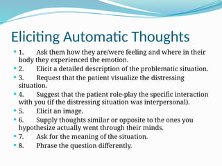 Eliciting Automatic Thoughts
 1. Ask them how they are/were feeling and where in their
body they experienced the emotion.
 2. Elicit a detailed description of the problematic situation.
 3. Request that the patient visualize the distressing
situation.
 4. Suggest that the patient role-play the specific interaction
with you (if the distressing situation was interpersonal).
 5. Elicit an image.
 6. Supply thoughts similar or opposite to the ones you
hypothesize actually went through their minds.
 7. Ask for the meaning of the situation.
 8. Phrase the question differently.
 