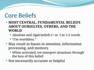 Core Beliefs
 MOST CENTRAL, FUNDAMENTAL BELIEFS
ABOUT OURSELVES, OTHERS, AND THE
WORLD
 Absolute and rigid beliefs (+ or ‐) in 1‐2 words
 “I’m worthless.”
 May result in biases in attention, information
processing, and memory.
 When activated, we interpret situations through
the lens of this belief.
 Not necessarily accurate or helpful
 