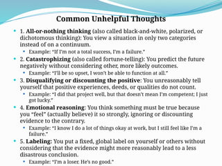  1. All-or-nothing thinking (also called black-and-white, polarized, or
dichotomous thinking): You view a situation in only two categories
instead of on a continuum.
 Example: “If I’m not a total success, I’m a failure.”
 2. Catastrophizing (also called fortune-telling): You predict the future
negatively without considering other, more likely outcomes.
 Example: “I’ll be so upset, I won’t be able to function at all.”
 3. Disqualifying or discounting the positive: You unreasonably tell
yourself that positive experiences, deeds, or qualities do not count.
 Example: “I did that project well, but that doesn’t mean I’m competent; I just
got lucky.”
 4. Emotional reasoning: You think something must be true because
you “feel” (actually believe) it so strongly, ignoring or discounting
evidence to the contrary.
 Example: “I know I do a lot of things okay at work, but I still feel like I’m a
failure.”
 5. Labeling: You put a fixed, global label on yourself or others without
considering that the evidence might more reasonably lead to a less
disastrous conclusion.
 Example: “I’m a loser. He’s no good.”
Common Unhelpful Thoughts
 