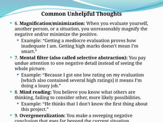  6. Magnification/minimization: When you evaluate yourself,
another person, or a situation, you unreasonably magnify the
negative and/or minimize the positive.
 Example: “Getting a mediocre evaluation proves how
inadequate I am. Getting high marks doesn’t mean I’m
smart.”
 7. Mental filter (also called selective abstraction): You pay
undue attention to one negative detail instead of seeing the
whole picture.
 Example: “Because I got one low rating on my evaluation
[which also contained several high ratings] it means I’m
doing a lousy job.”
 8. Mind reading: You believe you know what others are
thinking, failing to consider other, more likely possibilities.
 Example: “He thinks that I don’t know the first thing about
this project.”
 9. Overgeneralization: You make a sweeping negative
Common Unhelpful Thoughts
 