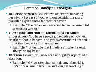  10. Personalization: You believe others are behaving
negatively because of you, without considering more
plausible explanations for their behavior.
 Example: “The repairman was curt to me because I did
something wrong.”
 11. “Should” and “must” statements (also called
imperatives): You have a precise, fixed idea of how you
or others should behave, and you overestimate how bad it
is that these expectations are not met.
 Example: “It’s terrible that I made a mistake. I should
always do my best.”
 12. Tunnel vision: You only see the negative aspects of a
situation.
 Example: “My son’s teacher can’t do anything right.
He’s critical and insensitive and lousy at teaching.”
Common Unhelpful Thoughts
 