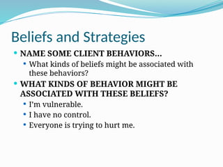 Beliefs and Strategies
 NAME SOME CLIENT BEHAVIORS…
 What kinds of beliefs might be associated with
these behaviors?
 WHAT KINDS OF BEHAVIOR MIGHT BE
ASSOCIATED WITH THESE BELIEFS?
 I’m vulnerable.
 I have no control.
 Everyone is trying to hurt me.
 