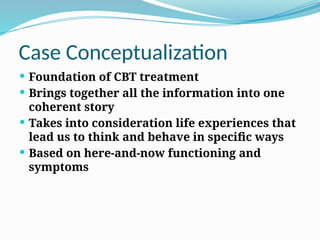 Case Conceptualization
 Foundation of CBT treatment
 Brings together all the information into one
coherent story
 Takes into consideration life experiences that
lead us to think and behave in specific ways
 Based on here‐and‐now functioning and
symptoms
 