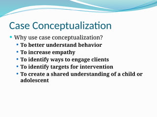 Case Conceptualization
 Why use case conceptualization?
 To better understand behavior
 To increase empathy
 To identify ways to engage clients
 To identify targets for intervention
 To create a shared understanding of a child or
adolescent
 