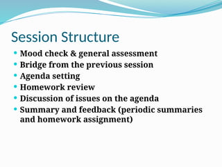 Session Structure
 Mood check & general assessment
 Bridge from the previous session
 Agenda setting
 Homework review
 Discussion of issues on the agenda
 Summary and feedback (periodic summaries
and homework assignment)
 