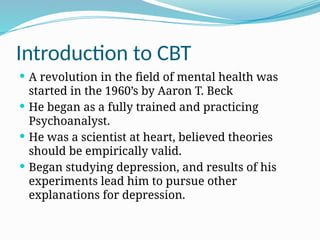 Introduction to CBT
 A revolution in the field of mental health was
started in the 1960’s by Aaron T. Beck
 He began as a fully trained and practicing
Psychoanalyst.
 He was a scientist at heart, believed theories
should be empirically valid.
 Began studying depression, and results of his
experiments lead him to pursue other
explanations for depression.
 