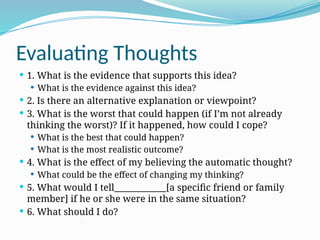 Evaluating Thoughts
 1. What is the evidence that supports this idea?
 What is the evidence against this idea?
 2. Is there an alternative explanation or viewpoint?
 3. What is the worst that could happen (if I’m not already
thinking the worst)? If it happened, how could I cope?
 What is the best that could happen?
 What is the most realistic outcome?
 4. What is the effect of my believing the automatic thought?
 What could be the effect of changing my thinking?
 5. What would I tell____________[a specific friend or family
member] if he or she were in the same situation?
 6. What should I do?
 