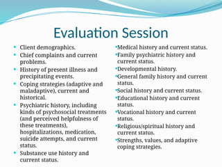 Evaluation Session
 Client demographics.
 Chief complaints and current
problems.
 History of present illness and
precipitating events.
 Coping strategies (adaptive and
maladaptive), current and
historical.
 Psychiatric history, including
kinds of psychosocial treatments
(and perceived helpfulness of
these treatments),
hospitalizations, medication,
suicide attempts, and current
status.
 Substance use history and
current status.
Medical history and current status.
Family psychiatric history and
current status.
Developmental history.
General family history and current
status.
Social history and current status.
Educational history and current
status.
Vocational history and current
status.
Religious/spiritual history and
current status.
Strengths, values, and adaptive
coping strategies.
 