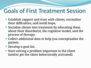 Goals of First Treatment Session
 Establish rapport and trust with clients, normalize
their difficulties, and instill hope.
 Socialize clients into treatment by educating them
about their disorder(s), the cognitive model, and the
process of therapy.
 Collect additional data to help you conceptualize the
patient.
 Develop a goal list.
 Start solving a problem important to the client
(and/or get the client behaviorally activated).
 