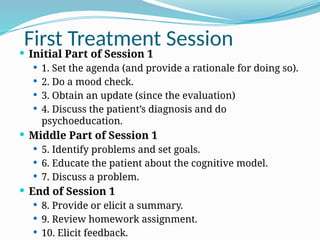 First Treatment Session
 Initial Part of Session 1
 1. Set the agenda (and provide a rationale for doing so).
 2. Do a mood check.
 3. Obtain an update (since the evaluation)
 4. Discuss the patient’s diagnosis and do
psychoeducation.
 Middle Part of Session 1
 5. Identify problems and set goals.
 6. Educate the patient about the cognitive model.
 7. Discuss a problem.
 End of Session 1
 8. Provide or elicit a summary.
 9. Review homework assignment.
 10. Elicit feedback.
 
