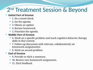2nd
Treatment Session & Beyond
 Initial Part of Session
 1. Do a mood check.
 2. Set the agenda.
 3. Obtain an update.
 4. Review homework.
 5. Prioritize the agenda.
 Middle Part of Session
 6. Work on a specific problem and teach cognitive behavior therapy
skills in that context.
 7. Follow-up discussion with relevant, collaboratively set
homework assignment(s).
 8. Work on second problem.
 End of Session
 9. Provide or elicit a summary.
 10. Review new homework assignments.
 11. Elicit feedback.
 