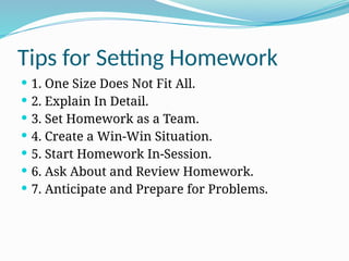 Tips for Setting Homework
 1. One Size Does Not Fit All.
 2. Explain In Detail.
 3. Set Homework as a Team.
 4. Create a Win-Win Situation.
 5. Start Homework In-Session.
 6. Ask About and Review Homework.
 7. Anticipate and Prepare for Problems.
 