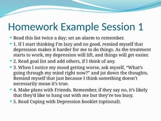 Homework Example Session 1
 Read this list twice a day; set an alarm to remember.
 1. If I start thinking I’m lazy and no good, remind myself that
depression makes it harder for me to do things. As the treatment
starts to work, my depression will lift, and things will get easier.
 2. Read goal list and add others, if I think of any.
 3. When I notice my mood getting worse, ask myself, “What’s
going through my mind right now?” and jot down the thoughts.
Remind myself that just because I think something doesn’t
necessarily mean it’s true.
 4. Make plans with Friends. Remember, if they say no, it’s likely
that they’d like to hang out with me but they’re too busy.
 5. Read Coping with Depression booklet (optional).
 