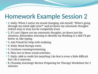 Homework Example Session 2
 1. Daily: When I notice my mood changing, ask myself, “What’s going
through my mind right now?” and jot down my automatic thoughts
(which may or may not be completely true).
 2. If I can’t figure out my automatic thoughts, jot down just the
situation. Remember, learning to identify my thinking is a skill I’ll get
better at, like typing.
 3. Ask Friend for help with studying.
 4. Daily: Read therapy notes.
 5. Continue running/swimming.
 6. Plan two to three social activities.
 7. Daily: Add to credit list (anything I do that is even a little difficult
but I do it anyway).
 8. (Tuesday morning): Review Preparing for Therapy Worksheet for 2
minutes.
 