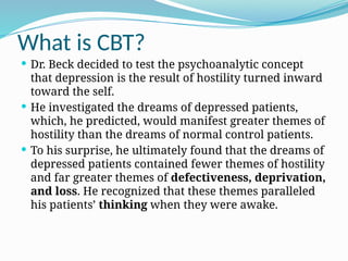 What is CBT?
 Dr. Beck decided to test the psychoanalytic concept
that depression is the result of hostility turned inward
toward the self.
 He investigated the dreams of depressed patients,
which, he predicted, would manifest greater themes of
hostility than the dreams of normal control patients.
 To his surprise, he ultimately found that the dreams of
depressed patients contained fewer themes of hostility
and far greater themes of defectiveness, deprivation,
and loss. He recognized that these themes paralleled
his patients’ thinking when they were awake.
 