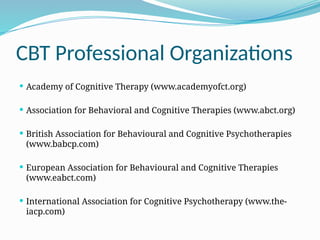 CBT Professional Organizations
 Academy of Cognitive Therapy (www.academyofct.org)
 Association for Behavioral and Cognitive Therapies (www.abct.org)
 British Association for Behavioural and Cognitive Psychotherapies
(www.babcp.com)
 European Association for Behavioural and Cognitive Therapies
(www.eabct.com)
 International Association for Cognitive Psychotherapy (www.the-
iacp.com)
 