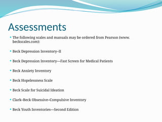 Assessments
 The following scales and manuals may be ordered from Pearson (www.­
beckscales.com):
 Beck Depression Inventory–II
 Beck Depression Inventory—Fast Screen for Medical Patients
 Beck Anxiety Inventory
 Beck Hopelessness Scale
 Beck Scale for Suicidal Ideation
 Clark–Beck Obsessive–Compulsive Inventory
 Beck Youth Inventories—Second Edition
 