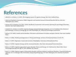 References
 Alford, B. A., & Beck, A. T. (1997). The integrative power of cognitive therapy. New York: Guilford Press.
 American Psychiatric Association. (2000). Diagnostic and statistical manual of mental disorders (4th ed., text rev.).
Washington, DC: Author.
 Antony, M. M., & Barlow, D. H. (Eds.). (2010). Handbook of assessment and treatment planning for psychological disorders
(2nd ed.). New York: Guilford Press.
 Arnkoff, D. B., & Glass, C. R. (1992). Cognitive therapy and psychotherapy integration. In D. K. Freedheim (Ed.), History of
psychotherapy: A century of change (pp. 657–694). Washington, DC: American Psychological Association.
 Barlow, D. H. (2002). Anxiety and its disorders: The nature and treatment of anxiety and panic (2nd ed.). New York: Guilford
Press.
 Beck, A. T. (1964). Thinking and depression: II. Theory and therapy. Archives of General Psychiatry, 10, 561–571.
 Beck, A. T. (1967). Depression: Causes and treatment. Philadelphia: University of Pennsylvania Press.
 Beck, A. T. (1976). Cognitive therapy and the emotional disorders. New York: International Universities Press.
 Beck, A. T. (1987). Cognitive approaches to panic disorder: Theory and therapy. In S. Rachman & J. Maser (Eds.), Panic:
Psychological perspectives (pp. 91–109). Hillsdale, NJ: Erlbaum.
 Beck, A. T. (1999). Cognitive aspects of personality disorders and their relation to syndromal disorders: A psychoevolutionary
approach. In C. R. Cloninger (Ed.), Personality and psychopathology (pp. 411–429). Washington, DC: American Psychiatric
Press.
 