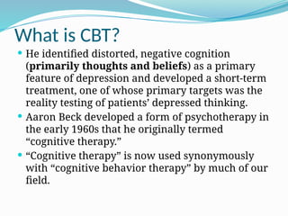 What is CBT?
 He identified distorted, negative cognition
(primarily thoughts and beliefs) as a primary
feature of depression and developed a short-term
treatment, one of whose primary targets was the
reality testing of patients’ depressed thinking.
 Aaron Beck developed a form of psychotherapy in
the early 1960s that he originally termed
“cognitive therapy.”
 “Cognitive therapy” is now used synonymously
with “cognitive behavior therapy” by much of our
field.
 