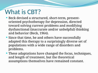 What is CBT?
 Beck devised a structured, short-term, present-
oriented psychotherapy for depression, directed
toward solving current problems and modifying
dysfunctional (inaccurate and/or unhelpful) thinking
and behavior (Beck, 1964).
 Since that time, he and others have successfully
adapted this therapy to a surprisingly diverse set of
populations with a wide range of disorders and
problems.
 These adaptations have changed the focus, techniques,
and length of treatment, but the theoretical
assumptions themselves have remained constant.
 