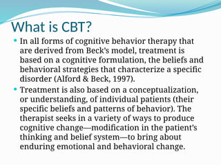 What is CBT?
 In all forms of cognitive behavior therapy that
are derived from Beck’s model, treatment is
based on a cognitive formulation, the beliefs and
behavioral strategies that characterize a specific
disorder (Alford & Beck, 1997).
 Treatment is also based on a conceptualization,
or understanding, of individual patients (their
specific beliefs and patterns of behavior). The
therapist seeks in a variety of ways to produce
cognitive change—modification in the patient’s
thinking and belief system—to bring about
enduring emotional and behavioral change.
 
