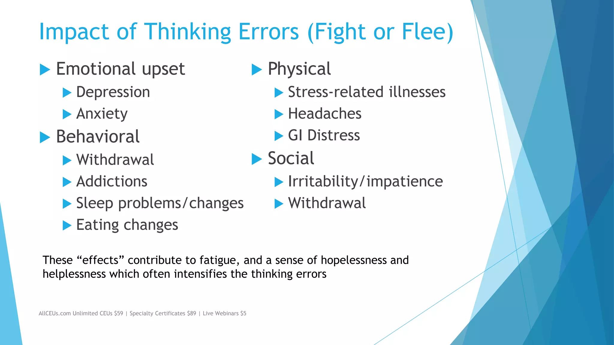 Impact of Thinking Errors (Fight or Flee)
 Emotional upset
 Depression
 Anxiety
 Behavioral
 Withdrawal
 Addictions
 Sleep problems/changes
 Eating changes
 Physical
 Stress-related illnesses
 Headaches
 GI Distress
 Social
 Irritability/impatience
 Withdrawal
AllCEUs.com Unlimited CEUs $59 | Specialty Certificates $89 | Live Webinars $5
These “effects” contribute to fatigue, and a sense of hopelessness and
helplessness which often intensifies the thinking errors
 